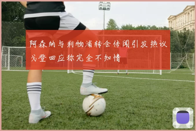 阿森纳与利物浦转会传闻引发热议戈登回应称完全不知情