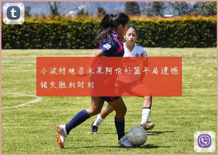 小波特绝杀未果阿伦补篮平局遗憾错失胜利时刻