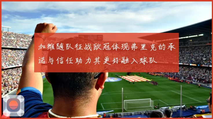 加维随队征战欧冠体现弗里克的承诺与信任助力其更好融入球队
