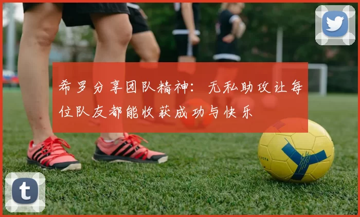 希罗分享团队精神：无私助攻让每位队友都能收获成功与快乐