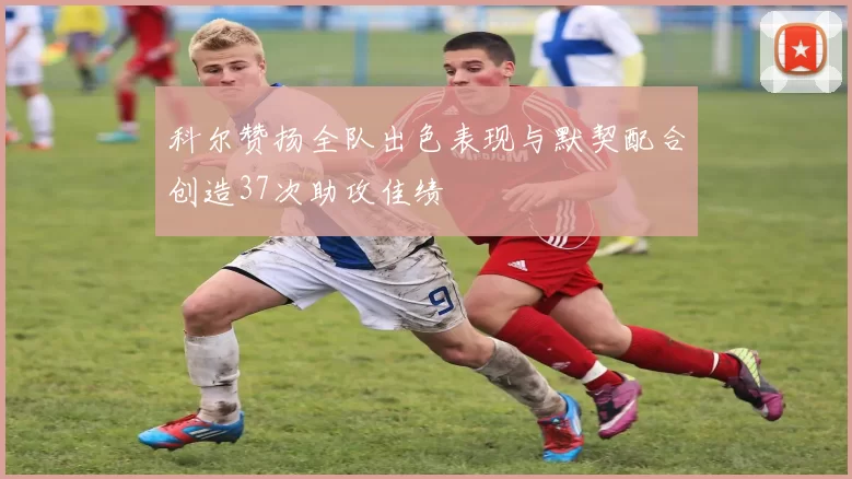 科尔赞扬全队出色表现与默契配合创造37次助攻佳绩