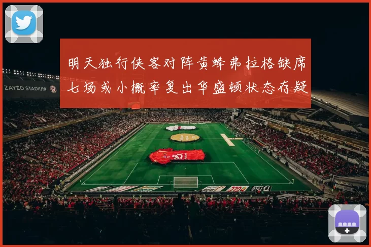 明天独行侠客对阵黄蜂弗拉格缺席七场或小概率复出华盛顿状态存疑