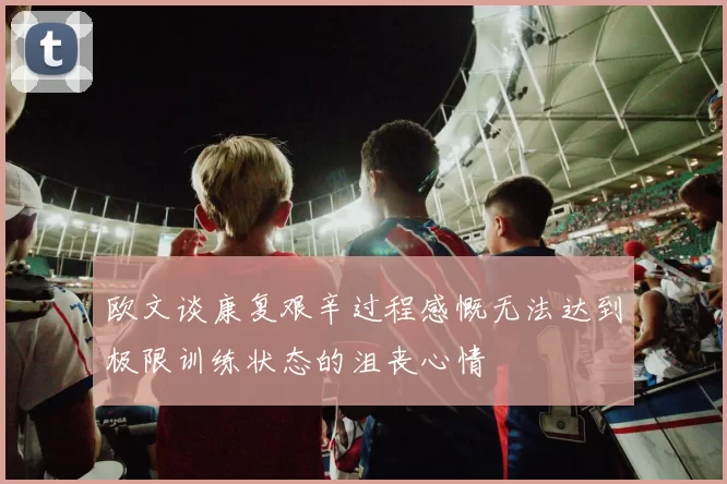 欧文谈康复艰辛过程感慨无法达到极限训练状态的沮丧心情
