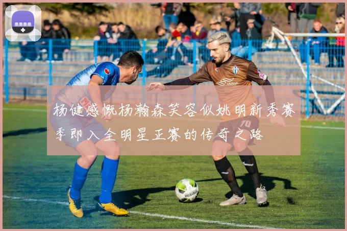 杨健感慨杨瀚森笑容似姚明新秀赛季即入全明星正赛的传奇之路