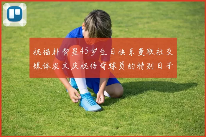 祝福朴智星45岁生日快乐曼联社交媒体发文庆祝传奇球员的特别日子