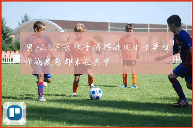 湖人三巨头联手拼搏进攻小卡单核作战疲惫却乐在其中