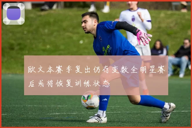 欧文本赛季复出仍存变数全明星赛后或将恢复训练状态