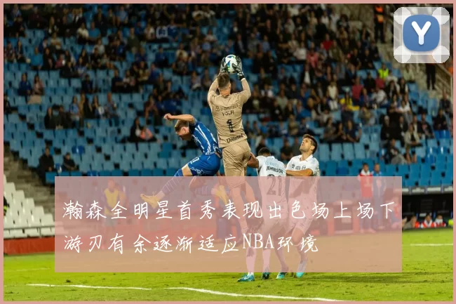 瀚森全明星首秀表现出色场上场下游刃有余逐渐适应NBA环境