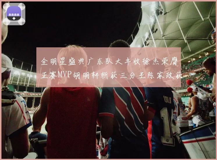 全明星盛典广东队大丰收徐杰荣膺正赛MVP胡明轩斩获三分王陈家政获星锐MVP