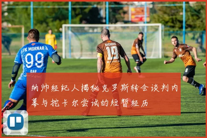 纳帅经纪人揭秘克罗斯转会谈判内幕与挖卡尔尝试的短暂经历