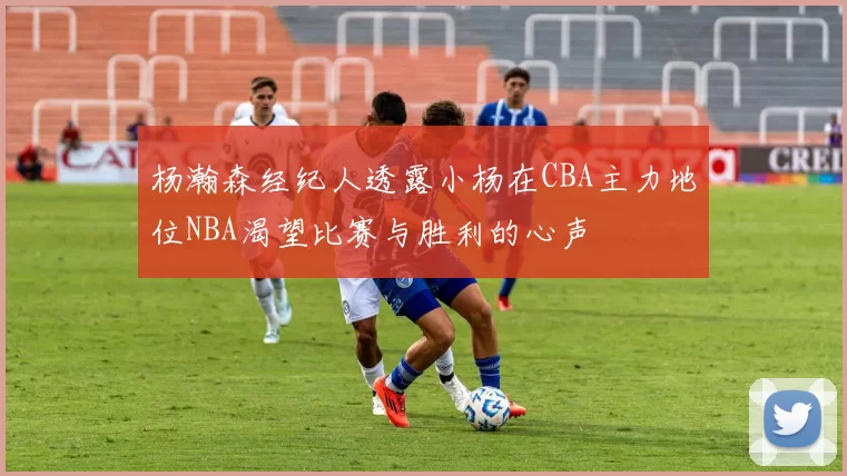 杨瀚森经纪人透露小杨在CBA主力地位NBA渴望比赛与胜利的心声