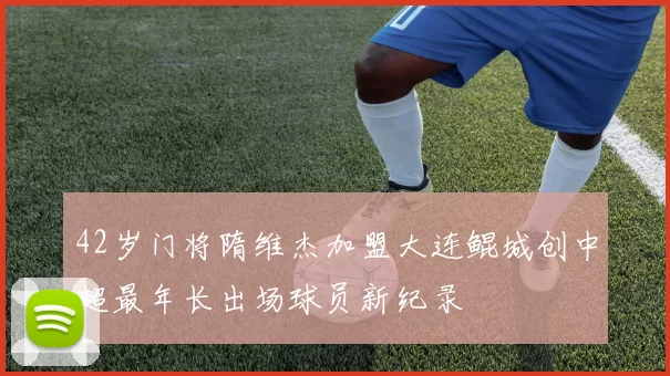 42岁门将隋维杰加盟大连鲲城创中超最年长出场球员新纪录