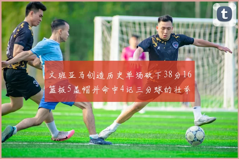 文班亚马创造历史单场砍下38分16篮板5盖帽并命中4记三分球的壮举