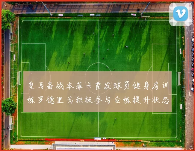 皇马备战本菲卡首发球员健身房训练罗德里戈积极参与合练提升状态