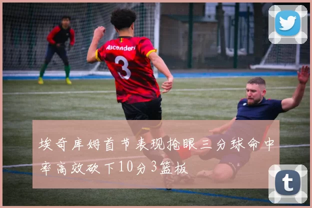 埃奇库姆首节表现抢眼三分球命中率高效砍下10分3篮板