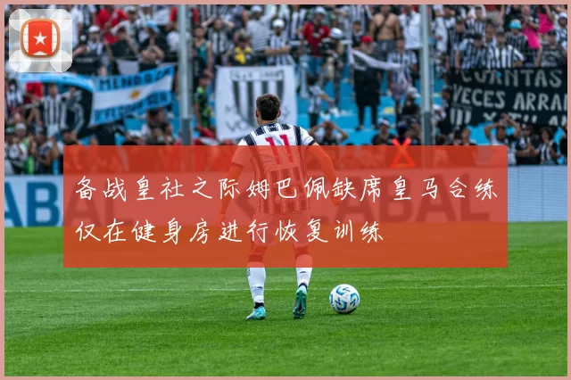 备战皇社之际姆巴佩缺席皇马合练仅在健身房进行恢复训练