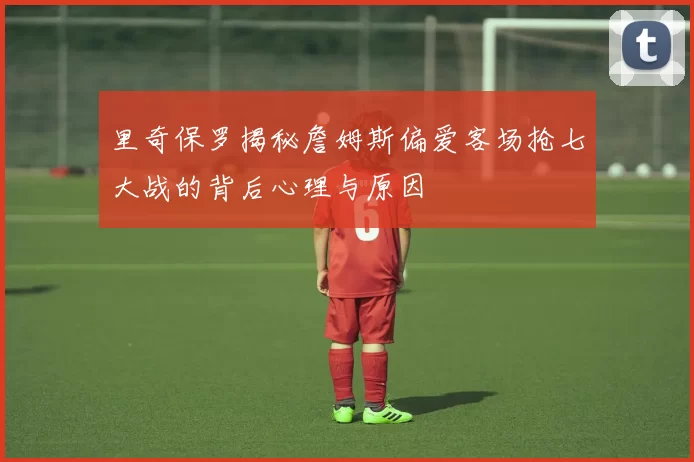 里奇保罗揭秘詹姆斯偏爱客场抢七大战的背后心理与原因
