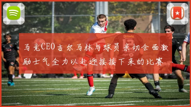马竞CEO吉尔马林与球员亲切会面激励士气全力以赴迎接接下来的比赛