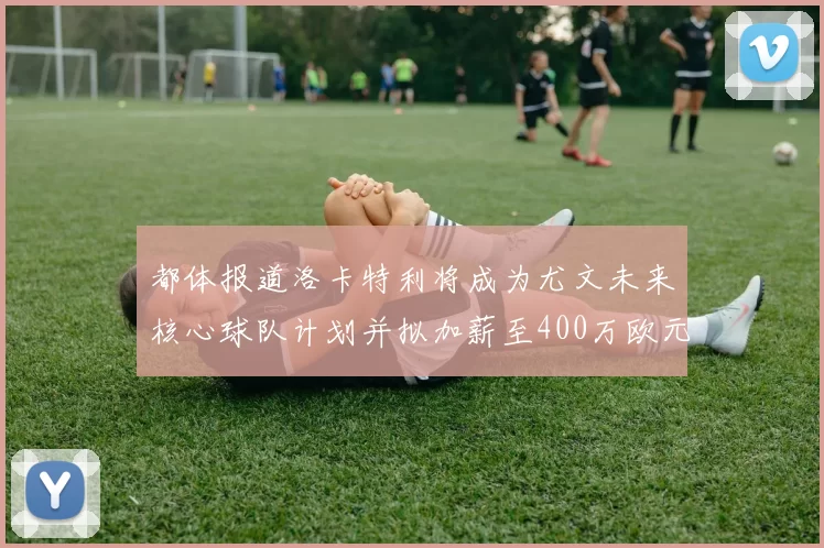 都体报道洛卡特利将成为尤文未来核心球队计划并拟加薪至400万欧元