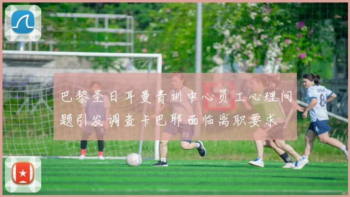 巴黎圣日耳曼青训中心员工心理问题引发调查卡巴耶面临离职要求