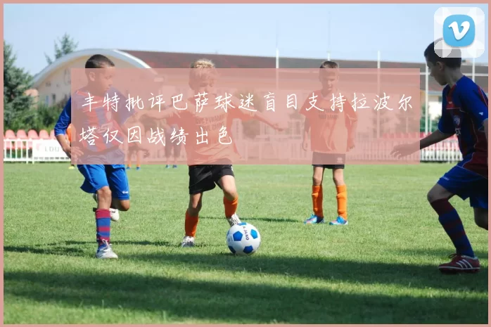 丰特批评巴萨球迷盲目支持拉波尔塔仅因战绩出色