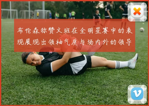 布伦森称赞文班在全明星赛中的表现展现出领袖气质与场内外的领导力